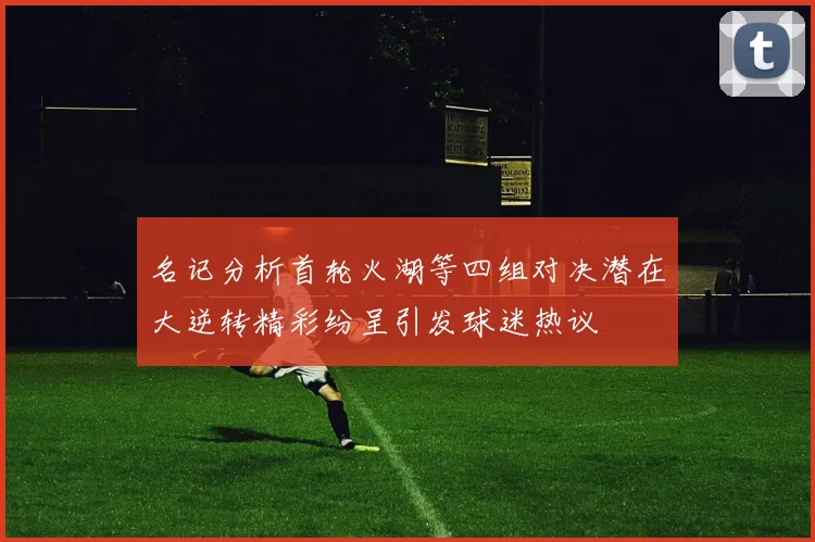 名记分析首轮火湖等四组对决潜在大逆转精彩纷呈引发球迷热议