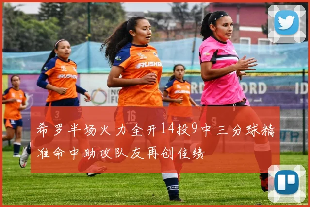 希罗半场火力全开14投9中三分球精准命中助攻队友再创佳绩