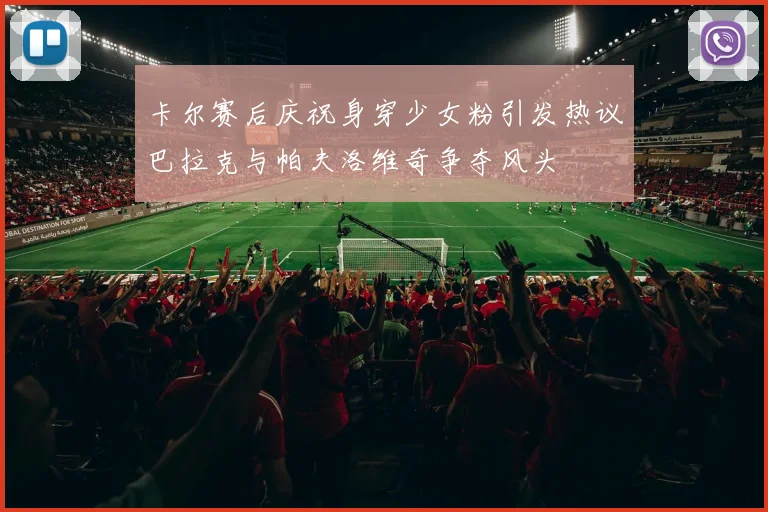 卡尔赛后庆祝身穿少女粉引发热议巴拉克与帕夫洛维奇争夺风头